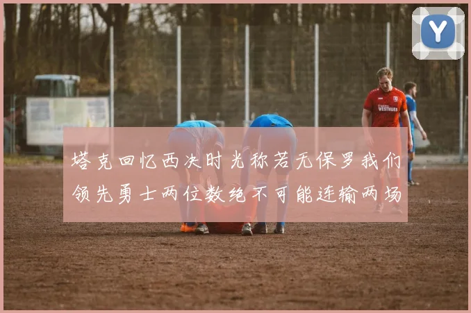 塔克回忆西决时光称若无保罗我们领先勇士两位数绝不可能连输两场