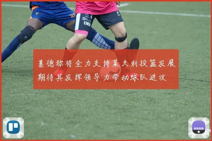 基德称将全力支持莱夫利投篮发展期待其发挥领导力带动球队进攻