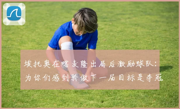 埃托奥在喀麦隆出局后激励球队：为你们感到骄傲下一届目标是夺冠