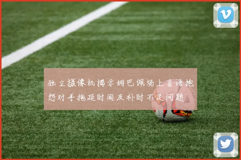 独立摄像机揭示姆巴佩场上言语抱怨对手拖延时间及补时不足问题
