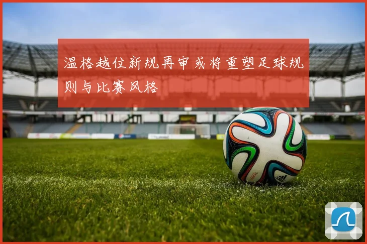 温格越位新规再审或将重塑足球规则与比赛风格