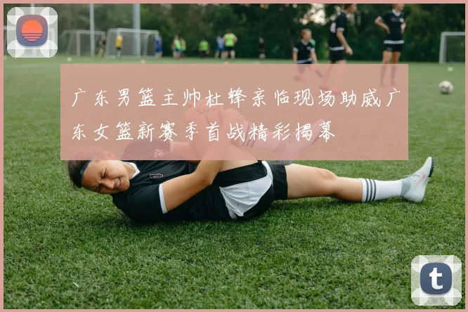广东男篮主帅杜锋亲临现场助威广东女篮新赛季首战精彩揭幕