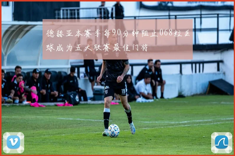 德赫亚本赛季每90分钟阻止068粒丢球成为五大联赛最佳门将