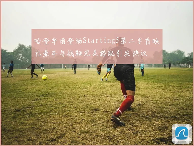 哈登华丽登场Starting5第二季首映礼豪车与战靴完美搭配引发热议