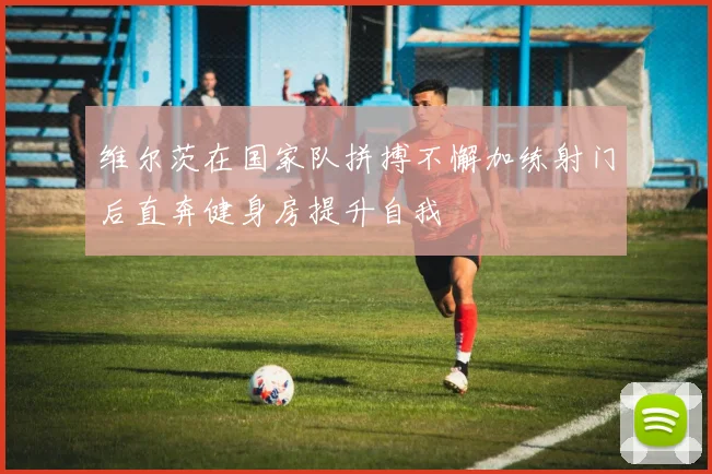 维尔茨在国家队拼搏不懈加练射门后直奔健身房提升自我