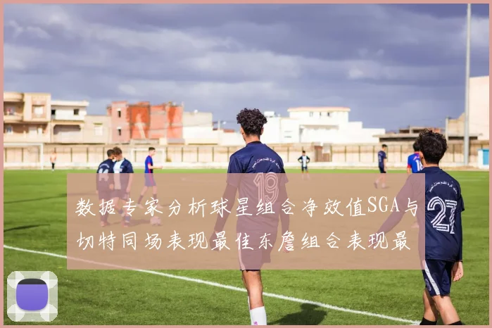 数据专家分析球星组合净效值SGA与切特同场表现最佳东詹组合表现最差