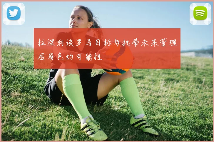 拉涅利谈罗马目标与托蒂未来管理层角色的可能性
