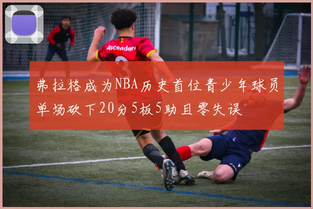 弗拉格成为NBA历史首位青少年球员单场砍下20分5板5助且零失误