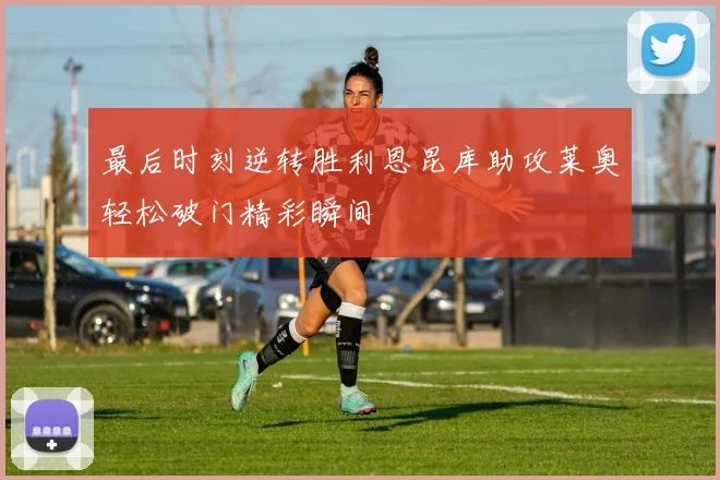 最后时刻逆转胜利恩昆库助攻莱奥轻松破门精彩瞬间