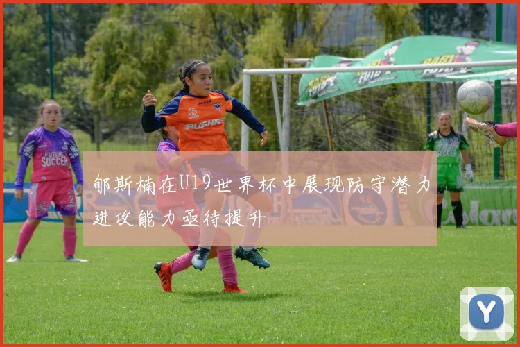 郇斯楠在U19世界杯中展现防守潜力进攻能力亟待提升