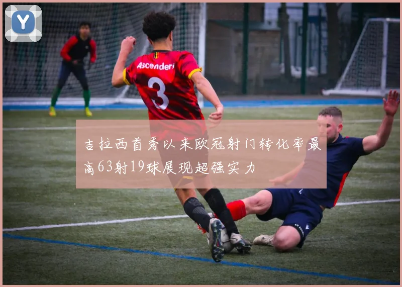 吉拉西首秀以来欧冠射门转化率最高63射19球展现超强实力