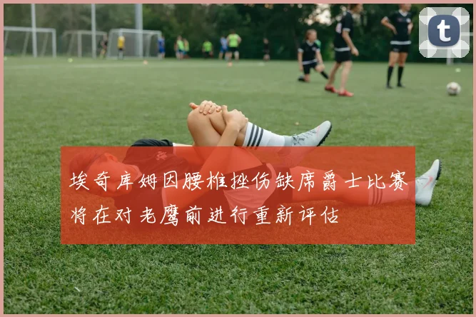 埃奇库姆因腰椎挫伤缺席爵士比赛将在对老鹰前进行重新评估