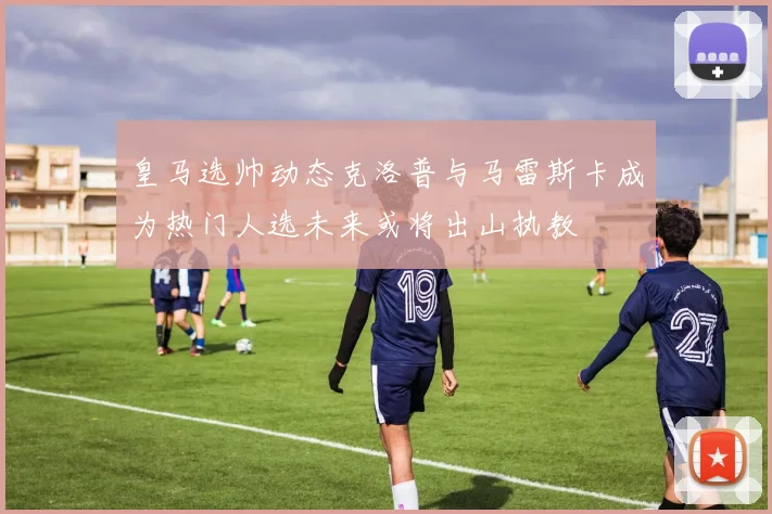 皇马选帅动态克洛普与马雷斯卡成为热门人选未来或将出山执教