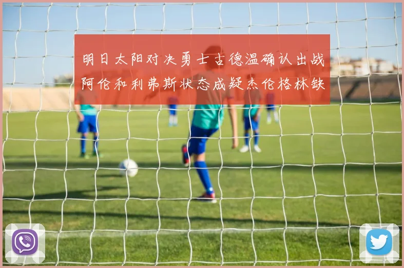 明日太阳对决勇士古德温确认出战阿伦和利弗斯状态成疑杰伦格林缺席比赛