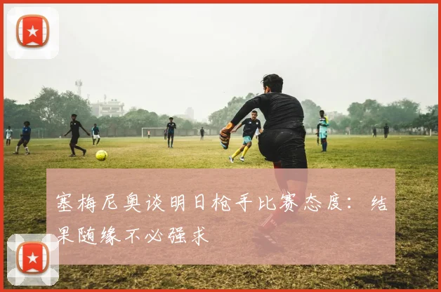 塞梅尼奥谈明日枪手比赛态度：结果随缘不必强求