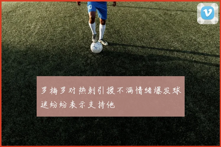 罗梅罗对热刺引援不满情绪爆发球迷纷纷表示支持他