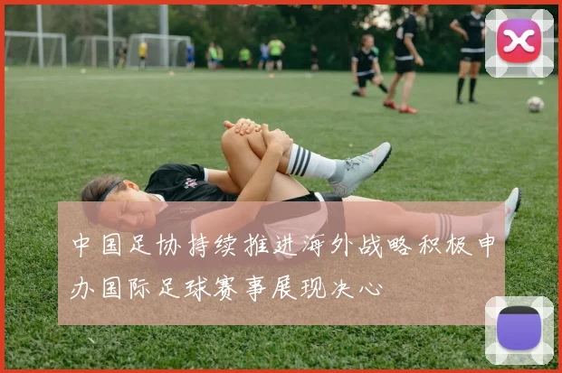 中国足协持续推进海外战略积极申办国际足球赛事展现决心
