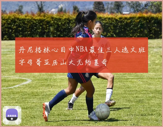 丹尼格林心目中NBA最佳三人选文班字母哥亚历山大无约基奇