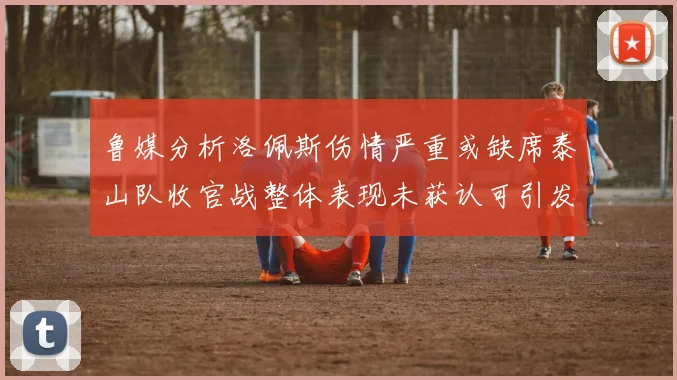 鲁媒分析洛佩斯伤情严重或缺席泰山队收官战整体表现未获认可引发关注