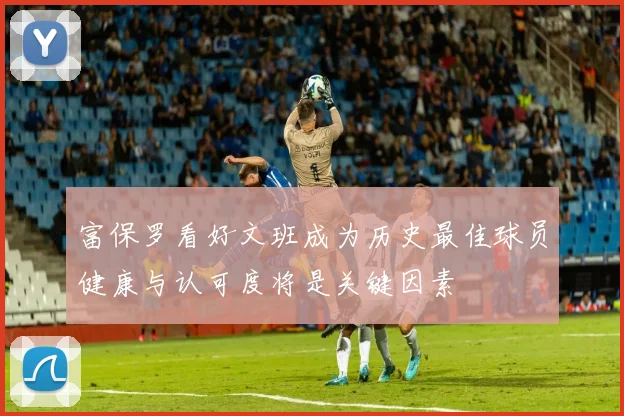 富保罗看好文班成为历史最佳球员健康与认可度将是关键因素